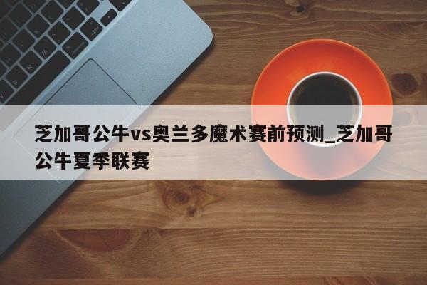 芝加哥公牛vs奥兰多魔术赛前预测_芝加哥公牛夏季联赛
