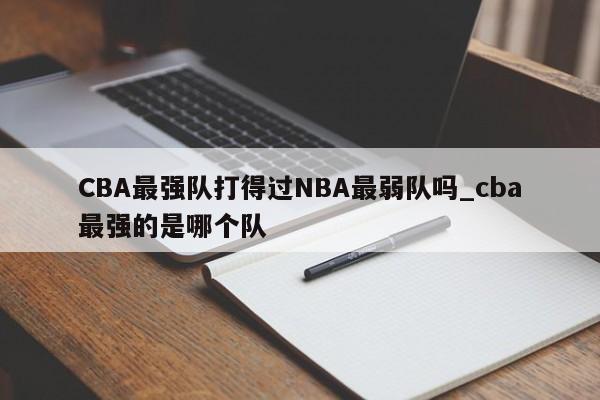 CBA最强队打得过NBA最弱队吗_cba最强的是哪个队