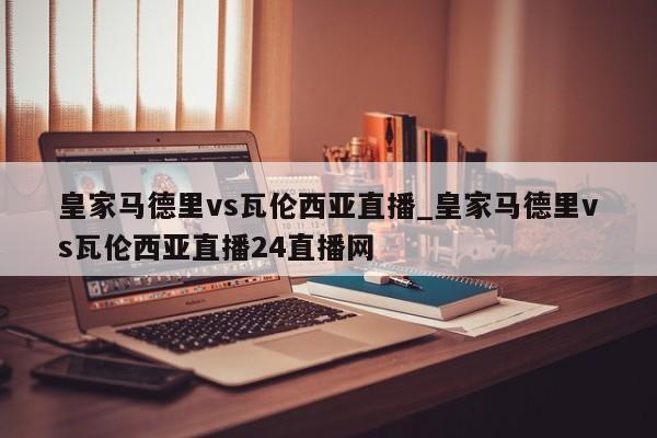 皇家马德里vs瓦伦西亚直播_皇家马德里vs瓦伦西亚直播24直播网