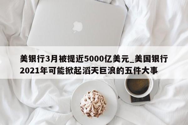 美银行3月被提近5000亿美元_美国银行2021年可能掀起滔天巨浪的五件大事