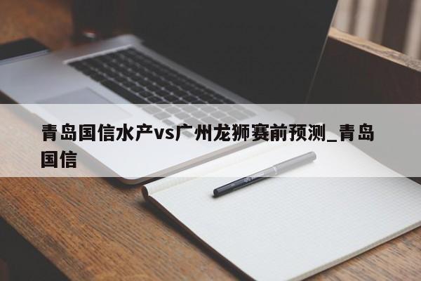 青岛国信水产vs广州龙狮赛前预测_青岛 国信