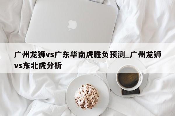 广州龙狮vs广东华南虎胜负预测_广州龙狮vs东北虎分析
