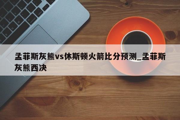 孟菲斯灰熊vs休斯顿火箭比分预测_孟菲斯灰熊西决