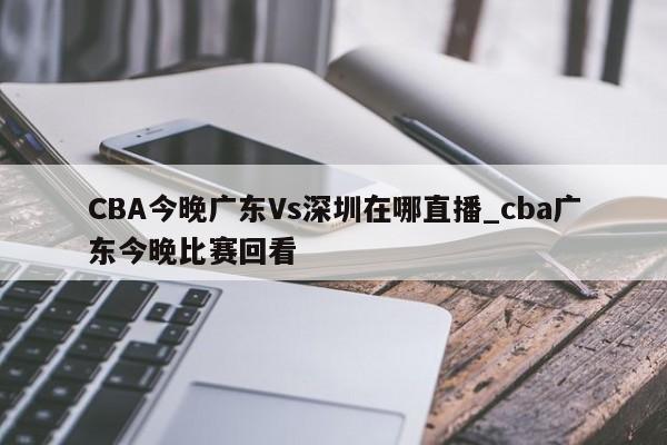 CBA今晚广东Vs深圳在哪直播_cba广东今晚比赛回看