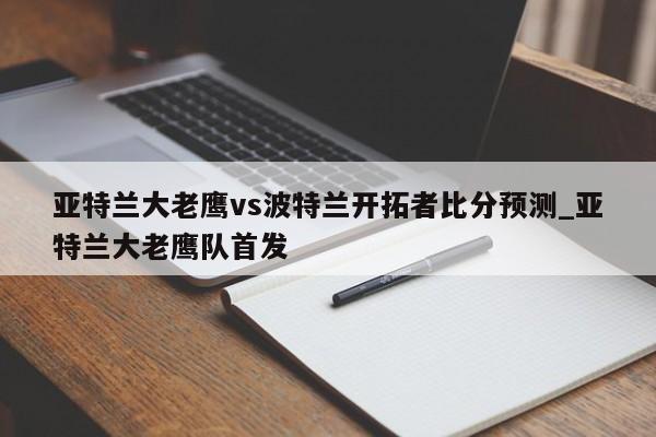 亚特兰大老鹰vs波特兰开拓者比分预测_亚特兰大老鹰队首发