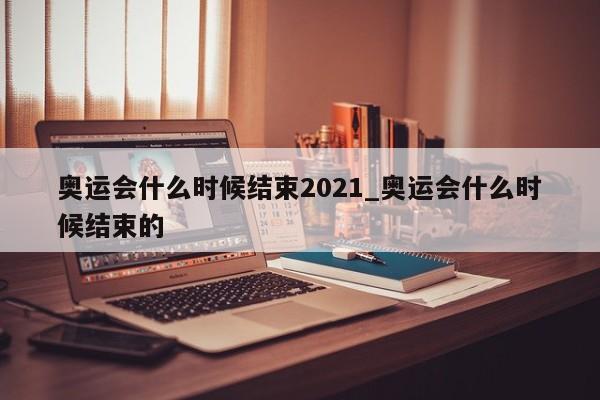 奥运会什么时候结束2021_奥运会什么时候结束的