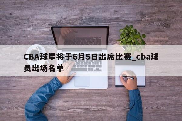 CBA球星将于6月5日出席比赛_cba球员出场名单