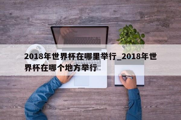 2018年世界杯在哪里举行_2018年世界杯在哪个地方举行