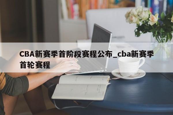 CBA新赛季首阶段赛程公布_cba新赛季首轮赛程