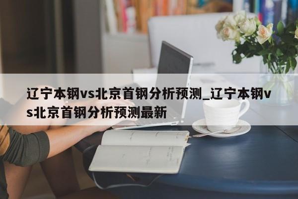 辽宁本钢vs北京首钢分析预测_辽宁本钢vs北京首钢分析预测最新