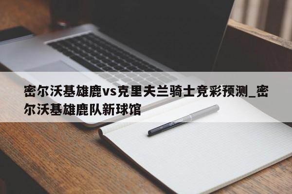 密尔沃基雄鹿vs克里夫兰骑士竞彩预测_密尔沃基雄鹿队新球馆