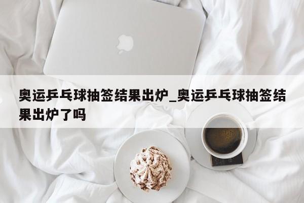 奥运乒乓球抽签结果出炉_奥运乒乓球抽签结果出炉了吗