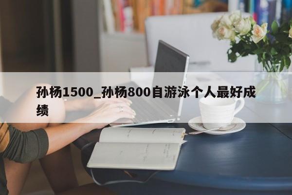 孙杨1500_孙杨800自游泳个人最好成绩