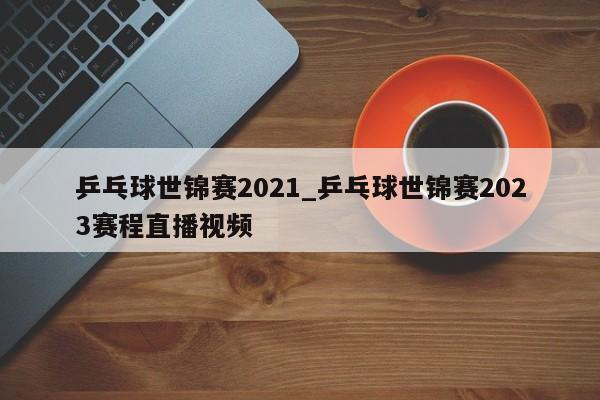 乒乓球世锦赛2021_乒乓球世锦赛2023赛程直播视频