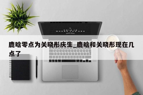 鹿晗零点为关晓彤庆生_鹿晗和关晓彤现在几点了