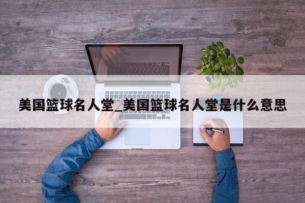 美国篮球名人堂_美国篮球名人堂是什么意思