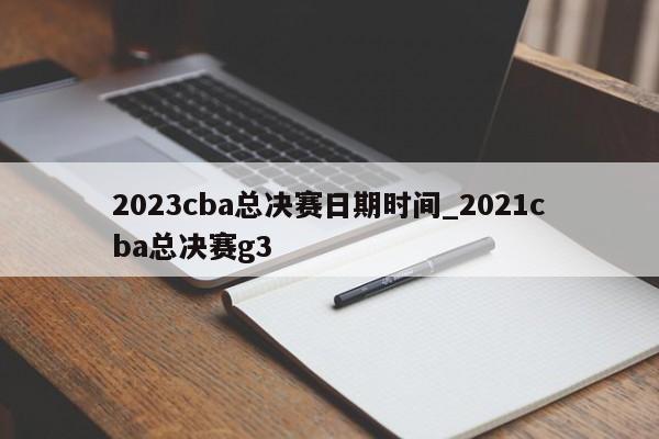 2023cba总决赛日期时间_2021cba总决赛g3