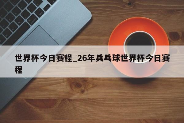 世界杯今日赛程_26年兵乓球世界杯今日赛程