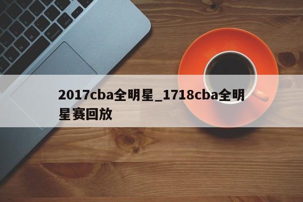 2017cba全明星_1718cba全明星赛回放