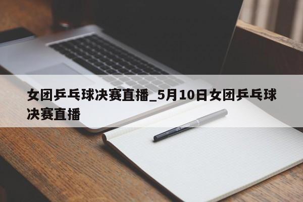 女团乒乓球决赛直播_5月10日女团乒乓球决赛直播