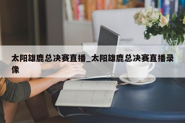 太阳雄鹿总决赛直播_太阳雄鹿总决赛直播录像