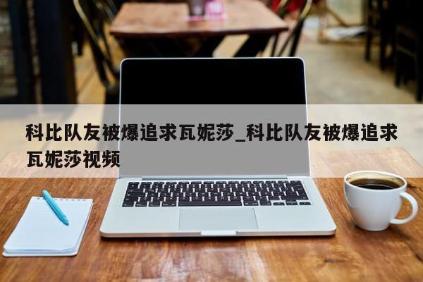科比队友被爆追求瓦妮莎_科比队友被爆追求瓦妮莎视频