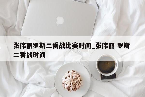 张伟丽罗斯二番战比赛时间_张伟丽 罗斯 二番战时间