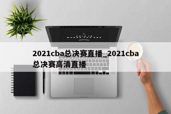 2021cba总决赛直播_2021cba总决赛高清直播
