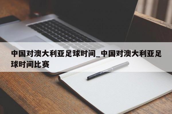 中国对澳大利亚足球时间_中国对澳大利亚足球时间比赛