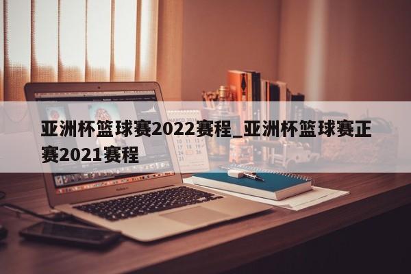 亚洲杯篮球赛2022赛程_亚洲杯篮球赛正赛2021赛程