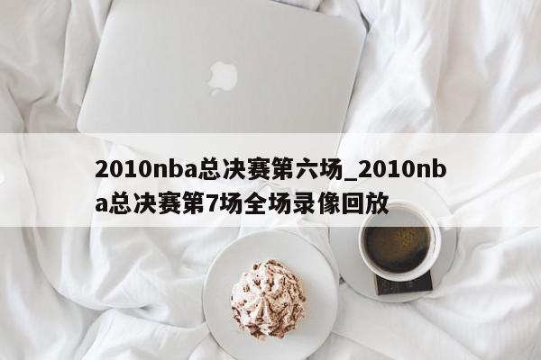 2010nba总决赛第六场_2010nba总决赛第7场全场录像回放