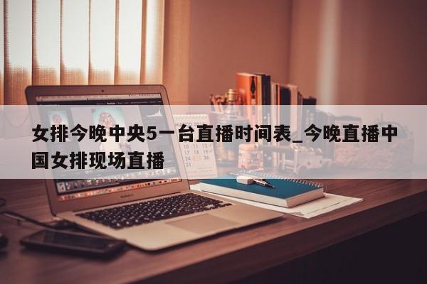 女排今晚中央5一台直播时间表_今晚直播中国女排现场直播