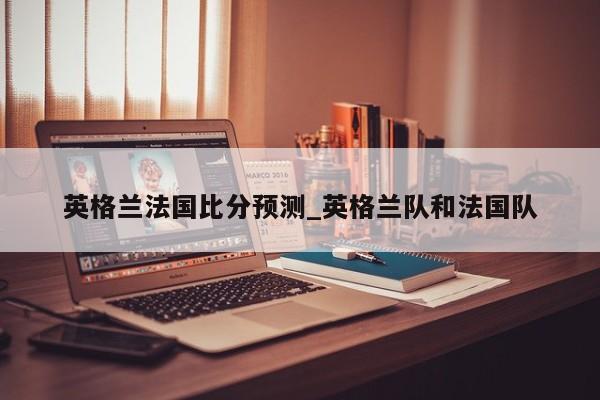 英格兰法国比分预测_英格兰队和法国队