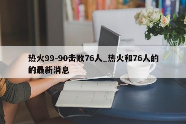 热火99-90击败76人_热火和76人的的最新消息