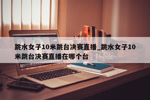 跳水女子10米跳台决赛直播_跳水女子10米跳台决赛直播在哪个台