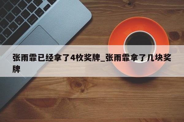 张雨霏已经拿了4枚奖牌_张雨霏拿了几块奖牌