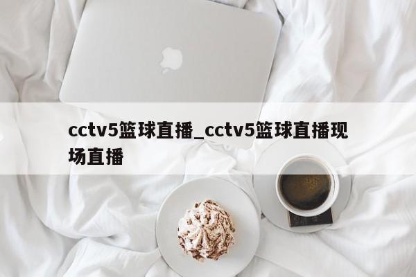 cctv5篮球直播_cctv5篮球直播现场直播