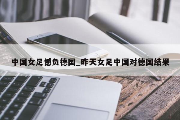 中国女足憾负德国_昨天女足中国对德国结果