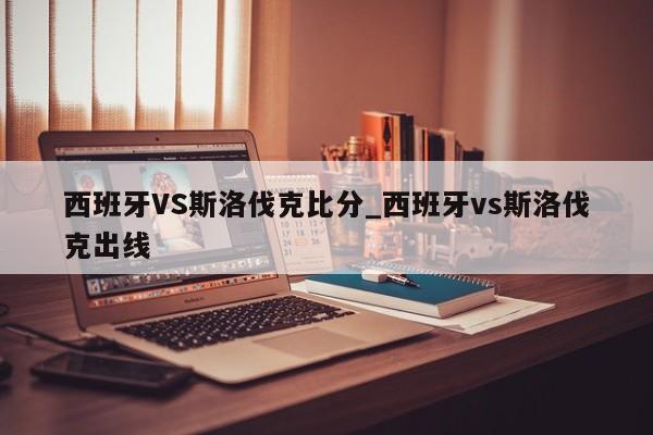 西班牙VS斯洛伐克比分_西班牙vs斯洛伐克出线