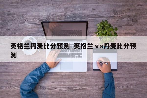 英格兰丹麦比分预测_英格兰ⅴs丹麦比分预测