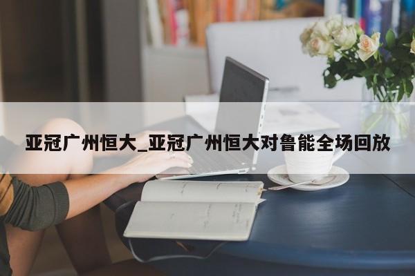 亚冠广州恒大_亚冠广州恒大对鲁能全场回放