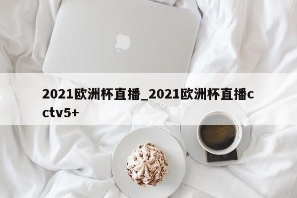 2021欧洲杯直播_2021欧洲杯直播cctv5+