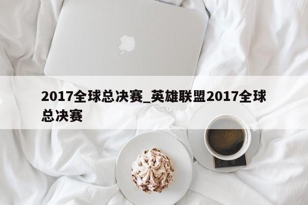 2017全球总决赛_英雄联盟2017全球总决赛