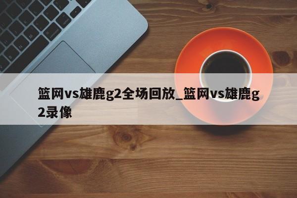 篮网vs雄鹿g2全场回放_篮网vs雄鹿g2录像